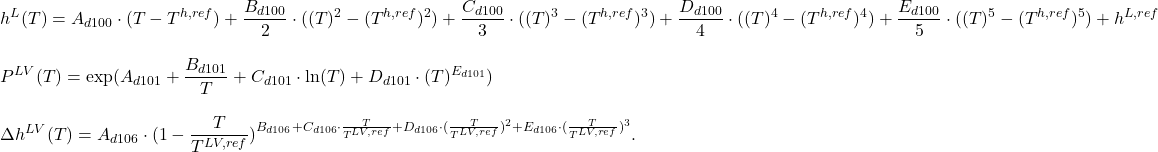 \begin{align*}&h^L (T) = A_{d100} \cdot (T-T^{h,ref}) + \frac{B_{d100}}{2} \cdot ((T)^{2}-(T^{h,ref})^{2}) + \frac{C_{d100}}{3} \cdot ((T)^{3}-(T^{h,ref})^{3}) + \frac{D_{d100}}{4} \cdot ((T)^{4}-(T^{h,ref})^{4}) + \frac{E_{d100}}{5} \cdot ((T)^{5}-(T^{h,ref})^{5}) + h^{L,ref} \\[2ex]&P^{LV} (T) = \exp(A_{d101} + \frac{B_{d101}}{T}+C_{d101} \cdot \ln(T) + D_{d101} \cdot (T)^{E_{d101}}) \\[2ex]&\Delta h^{LV} (T) = A_{d106} \cdot (1 - \frac{T}{T^{LV,ref}})^{B_{d106} + C_{d106} \cdot \frac{T}{T^{LV,ref}} + D_{d106} \cdot (\frac{T}{T^{LV,ref}})^{2} + E_{d106} \cdot (\frac{T}{T^{LV,ref}})^{3}}.\end{align*}