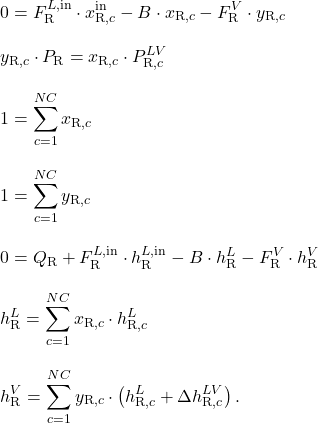 \begin{align*}&0 = F_\mathrm{R}^{L,\mathrm{in}} \cdot x_{\mathrm{R},c}^\mathrm{in} - B \cdot x_{\mathrm{R},c} - F_\mathrm{R}^V \cdot y_{\mathrm{R},c} \\[2ex]&y_{\mathrm{R},c} \cdot P_\mathrm{R} = x_{\mathrm{R},c} \cdot P_{\mathrm{R},c}^{LV} \\[2ex]&1 = \sum_{c=1}^{NC} x_{\mathrm{R},c} \\[2ex]&1 = \sum_{c=1}^{NC} y_{\mathrm{R},c} \\[2ex]&0 = Q_\mathrm{R} + F_\mathrm{R}^{L,\mathrm{in}} \cdot h_\mathrm{R}^{L,\mathrm{in}} - B \cdot h_\mathrm{R}^L - F_\mathrm{R}^V \cdot h_\mathrm{R}^V \\[2ex]&h_\mathrm{R}^L = \sum_{c=1}^{NC} x_{\mathrm{R},c} \cdot h_{\mathrm{R},c}^L \\[2ex]&h_\mathrm{R}^V = \sum_{c=1}^{NC} y_{\mathrm{R},c} \cdot \left(h_{\mathrm{R},c}^L + \Delta h_{\mathrm{R},c}^{LV}\right).\end{align*}