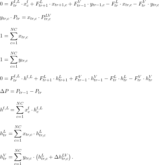 \begin{align*}&0 = F_{tr}^{\mathrm{f},L} \cdot x_c^\mathrm{f} + F_{tr+1}^L \cdot x_{tr+1,c} + F_{tr-1}^V \cdot y_{tr-1,c} - F_{tr}^L \cdot x_{tr,c} - F_{tr}^V \cdot y_{tr,c} \\[2ex]&y_{tr,c} \cdot P_{tr} = x_{tr,c} \cdot P_{tr,c}^{LV} \\[2ex]&1 = \sum_{c=1}^{NC} x_{tr,c} \\[2ex]&1 = \sum_{c=1}^{NC} y_{tr,c} \\[2ex]&0 = F_{tr}^{\mathrm{f},L} \cdot h^{\mathrm{f},L} + F_{tr+1}^L \cdot h_{tr+1}^L + F_{tr-1}^V \cdot h_{tr-1}^V - F_{tr}^L \cdot h_{tr}^L - F_{tr}^V \cdot h_{tr}^V \\[2ex]&\Delta P = P_{tr-1} - P_{tr} \\[2ex]&h^{\mathrm{f},L} = \sum_{c=1}^{NC} x_c^\mathrm{f} \cdot h_c^{\mathrm{f},L} \\[2ex]&h_{tr}^L = \sum_{c=1}^{NC} x_{tr,c} \cdot h_{tr,c}^L \\[2ex]&h_{tr}^V = \sum_{c=1}^{NC} y_{tr,c} \cdot \left(h_{tr,c}^L + \Delta h_{tr,c}^{LV}\right).\end{align*}