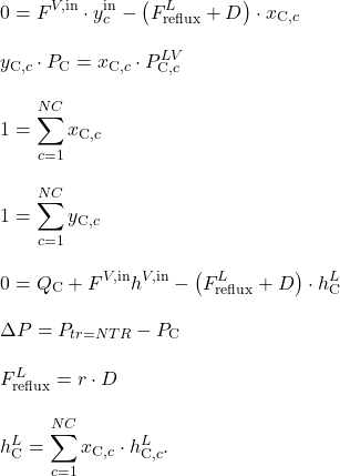 \begin{align*}&0 = F^{V,\mathrm{in}} \cdot y_c^\mathrm{in} - \left( F_\mathrm{reflux}^L + D\right) \cdot x_{\mathrm{C},c} \\[2ex]&y_{\mathrm{C},c} \cdot P_\mathrm{C} = x_{\mathrm{C},c} \cdot P_{\mathrm{C},c}^{LV} \\[2ex]&1 = \sum_{c=1}^{NC} x_{\mathrm{C},c} \\[2ex]&1 = \sum_{c=1}^{NC} y_{\mathrm{C},c} \\[2ex]&0 = Q_\mathrm{C} + F^{V,\mathrm{in}} h^{V,\mathrm{in}} - \left(F_\mathrm{reflux}^L + D\right) \cdot h_\mathrm{C}^L \\[2ex]&\Delta P = P_{tr=NTR} - P_\mathrm{C} \\[2ex]&F_\mathrm{reflux}^L = r \cdot D \\[2ex]&h_\mathrm{C}^L = \sum_{c=1}^{NC} x_{\mathrm{C},c} \cdot h_{\mathrm{C},c}^L.\end{align*}